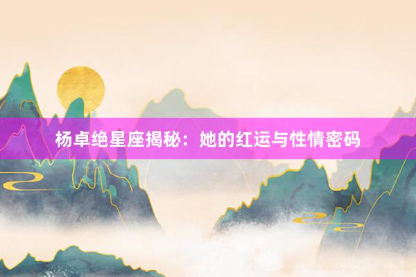 杨卓绝星座揭秘：她的红运与性情密码