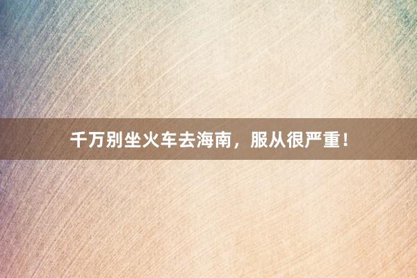 千万别坐火车去海南，服从很严重！