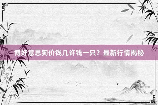 博好意思狗价钱几许钱一只？最新行情揭秘